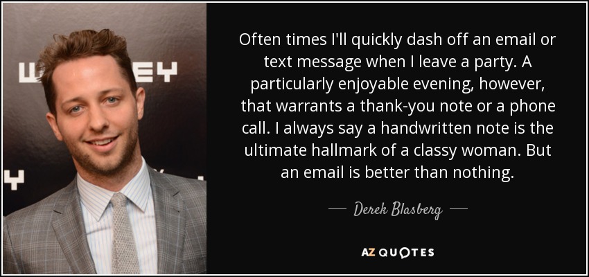 Often times I'll quickly dash off an email or text message when I leave a party. A particularly enjoyable evening, however, that warrants a thank-you note or a phone call. I always say a handwritten note is the ultimate hallmark of a classy woman. But an email is better than nothing. - Derek Blasberg