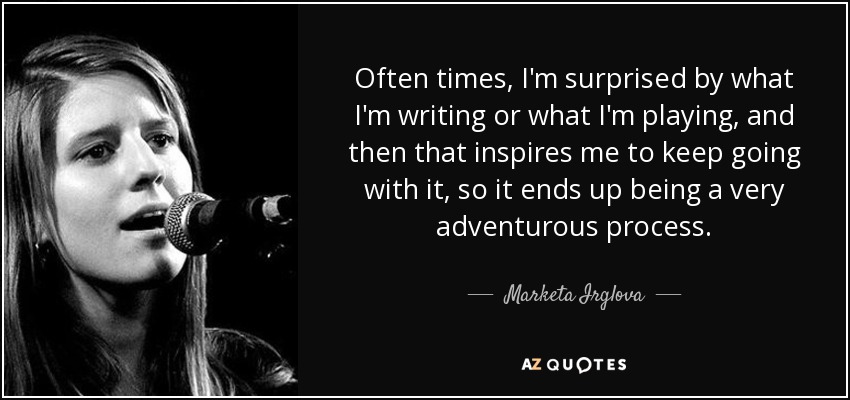 Often times, I'm surprised by what I'm writing or what I'm playing, and then that inspires me to keep going with it, so it ends up being a very adventurous process. - Marketa Irglova