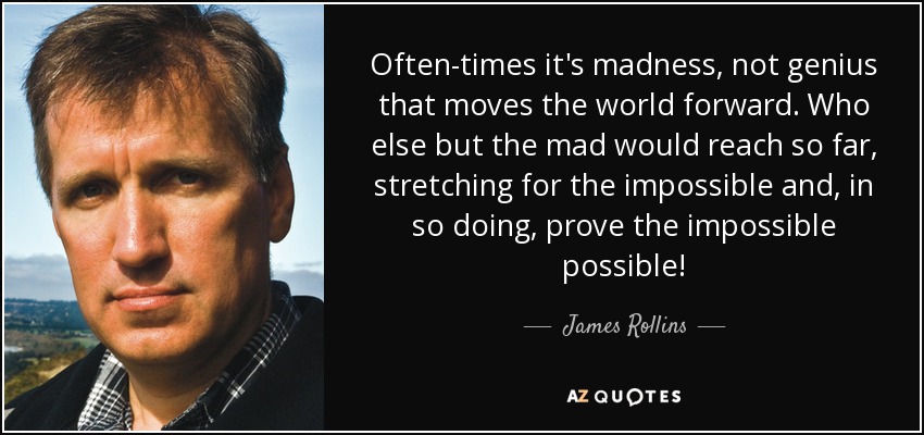 Often-times it's madness, not genius that moves the world forward. Who else but the mad would reach so far, stretching for the impossible and, in so doing, prove the impossible possible! - James Rollins