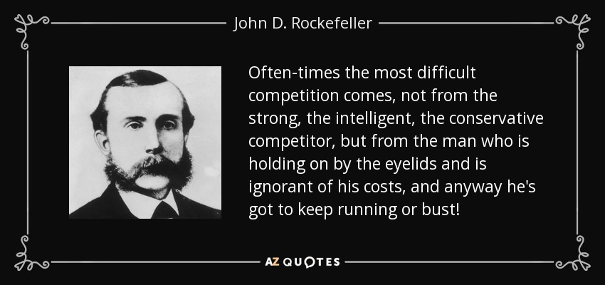 Often-times the most difficult competition comes, not from the strong, the intelligent, the conservative competitor, but from the man who is holding on by the eyelids and is ignorant of his costs, and anyway he's got to keep running or bust! - John D. Rockefeller