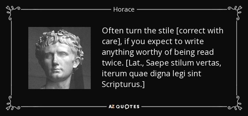 Often turn the stile [correct with care], if you expect to write anything worthy of being read twice. [Lat., Saepe stilum vertas, iterum quae digna legi sint Scripturus.] - Horace