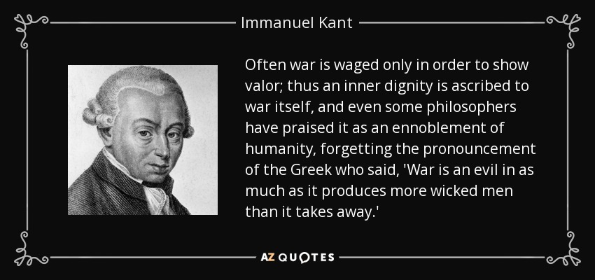 Often war is waged only in order to show valor; thus an inner dignity is ascribed to war itself, and even some philosophers have praised it as an ennoblement of humanity, forgetting the pronouncement of the Greek who said, 'War is an evil in as much as it produces more wicked men than it takes away.' - Immanuel Kant