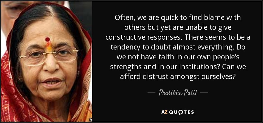 Often, we are quick to find blame with others but yet are unable to give constructive responses. There seems to be a tendency to doubt almost everything. Do we not have faith in our own people's strengths and in our institutions? Can we afford distrust amongst ourselves? - Pratibha Patil