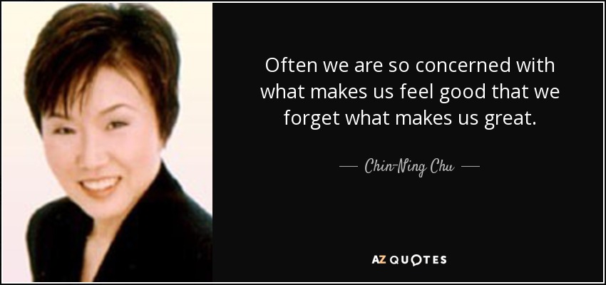 Often we are so concerned with what makes us feel good that we forget what makes us great. - Chin-Ning Chu