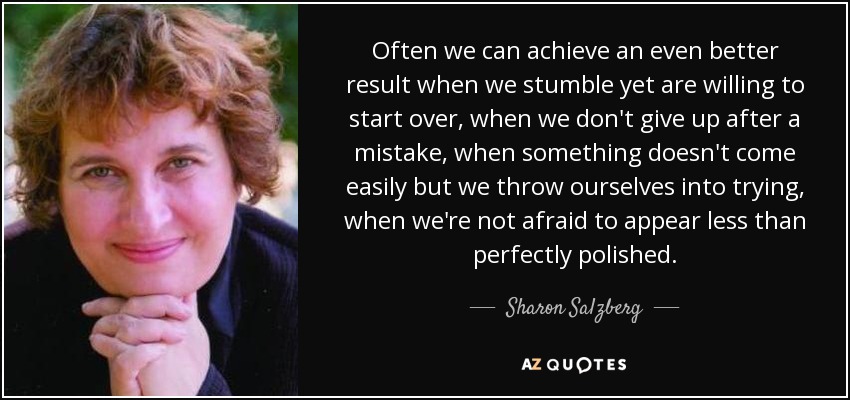 Often we can achieve an even better result when we stumble yet are willing to start over, when we don't give up after a mistake, when something doesn't come easily but we throw ourselves into trying, when we're not afraid to appear less than perfectly polished. - Sharon Salzberg