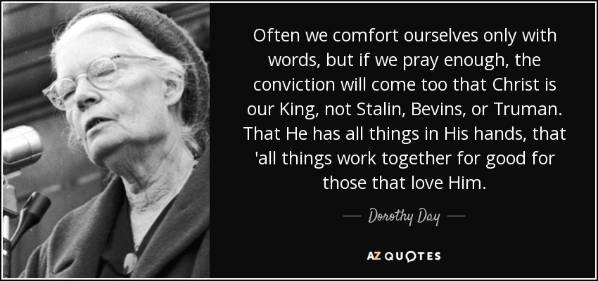 Often we comfort ourselves only with words, but if we pray enough, the conviction will come too that Christ is our King, not Stalin, Bevins, or Truman. That He has all things in His hands, that 'all things work together for good for those that love Him. - Dorothy Day