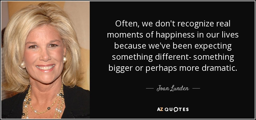 Often, we don't recognize real moments of happiness in our lives because we've been expecting something different- something bigger or perhaps more dramatic. - Joan Lunden