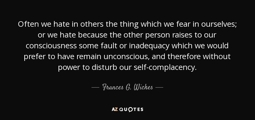 Often we hate in others the thing which we fear in ourselves; or we hate because the other person raises to our consciousness some fault or inadequacy which we would prefer to have remain unconscious, and therefore without power to disturb our self-complacency. - Frances G. Wickes