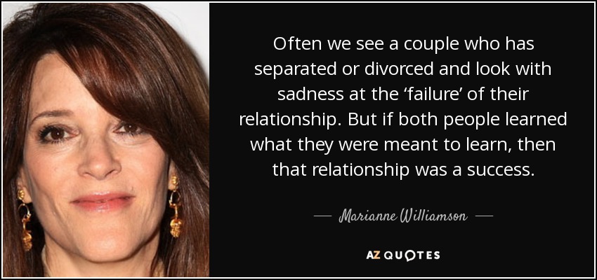 Often we see a couple who has separated or divorced and look with sadness at the ‘failure’ of their relationship. But if both people learned what they were meant to learn, then that relationship was a success. - Marianne Williamson