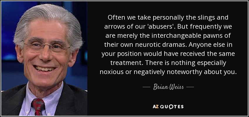 Often we take personally the slings and arrows of our 'abusers'. But frequently we are merely the interchangeable pawns of their own neurotic dramas. Anyone else in your position would have received the same treatment. There is nothing especially noxious or negatively noteworthy about you. - Brian Weiss