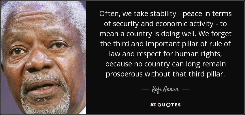 Often, we take stability - peace in terms of security and economic activity - to mean a country is doing well. We forget the third and important pillar of rule of law and respect for human rights, because no country can long remain prosperous without that third pillar. - Kofi Annan