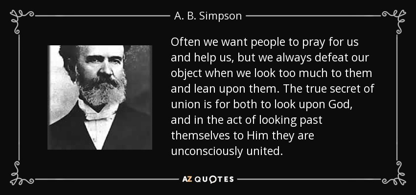 Often we want people to pray for us and help us, but we always defeat our object when we look too much to them and lean upon them. The true secret of union is for both to look upon God, and in the act of looking past themselves to Him they are unconsciously united. - A. B. Simpson