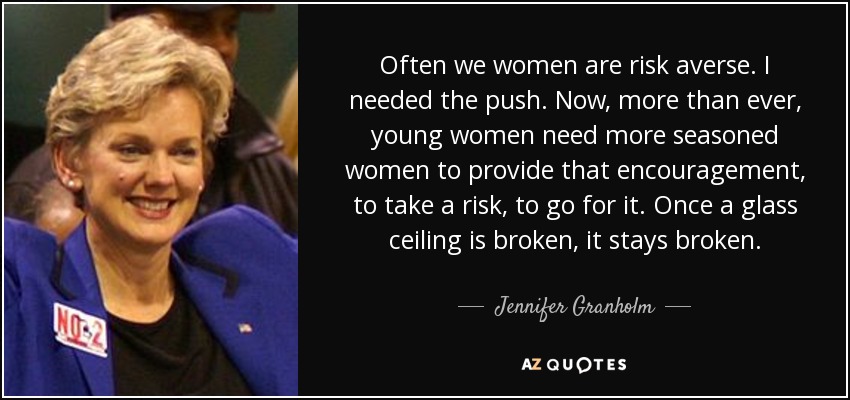 Often we women are risk averse. I needed the push. Now, more than ever, young women need more seasoned women to provide that encouragement, to take a risk, to go for it. Once a glass ceiling is broken, it stays broken. - Jennifer Granholm
