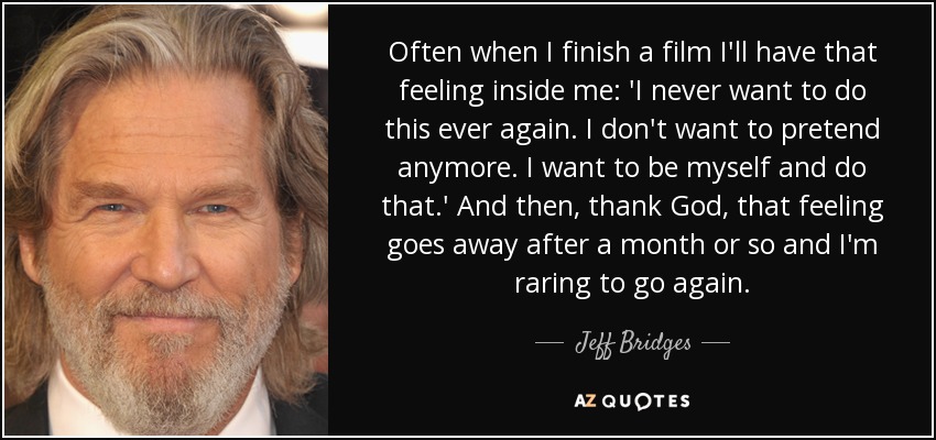Often when I finish a film I'll have that feeling inside me: 'I never want to do this ever again. I don't want to pretend anymore. I want to be myself and do that.' And then, thank God, that feeling goes away after a month or so and I'm raring to go again. - Jeff Bridges