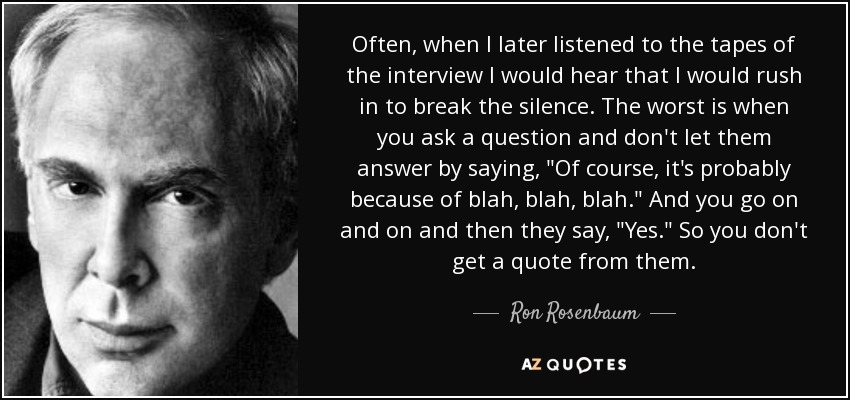 Often, when I later listened to the tapes of the interview I would hear that I would rush in to break the silence. The worst is when you ask a question and don't let them answer by saying, 