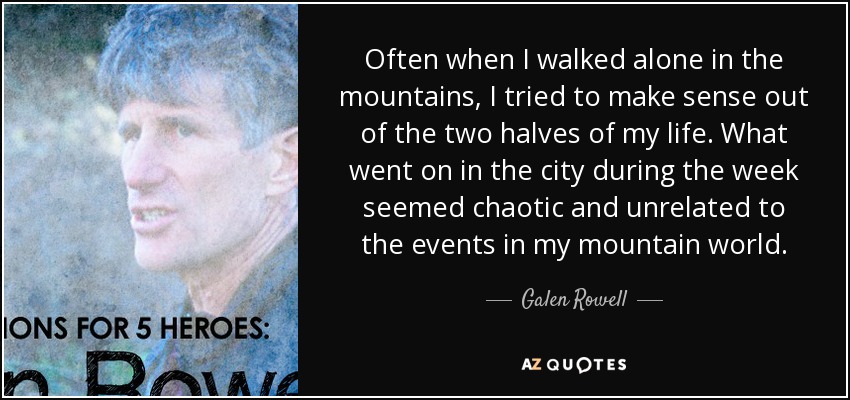 Often when I walked alone in the mountains, I tried to make sense out of the two halves of my life. What went on in the city during the week seemed chaotic and unrelated to the events in my mountain world. - Galen Rowell