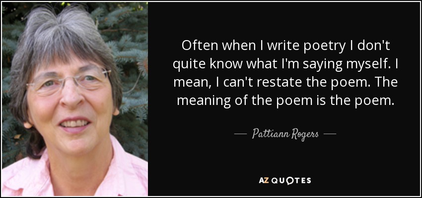 Often when I write poetry I don't quite know what I'm saying myself. I mean, I can't restate the poem. The meaning of the poem is the poem. - Pattiann Rogers