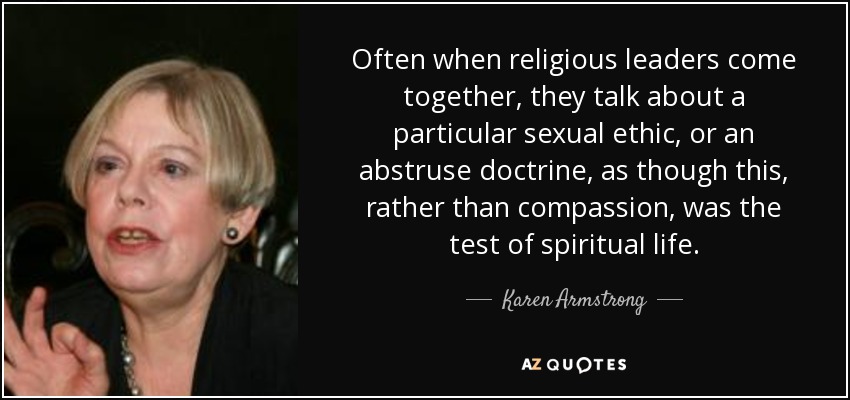 Often when religious leaders come together, they talk about a particular sexual ethic, or an abstruse doctrine, as though this, rather than compassion, was the test of spiritual life. - Karen Armstrong