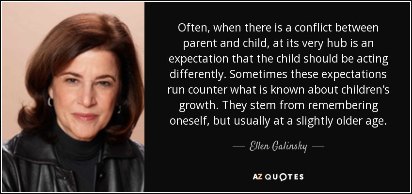 Often, when there is a conflict between parent and child, at its very hub is an expectation that the child should be acting differently. Sometimes these expectations run counter what is known about children's growth. They stem from remembering oneself, but usually at a slightly older age. - Ellen Galinsky
