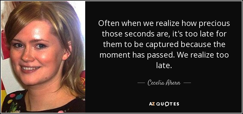 Often when we realize how precious those seconds are, it's too late for them to be captured because the moment has passed. We realize too late. - Cecelia Ahern