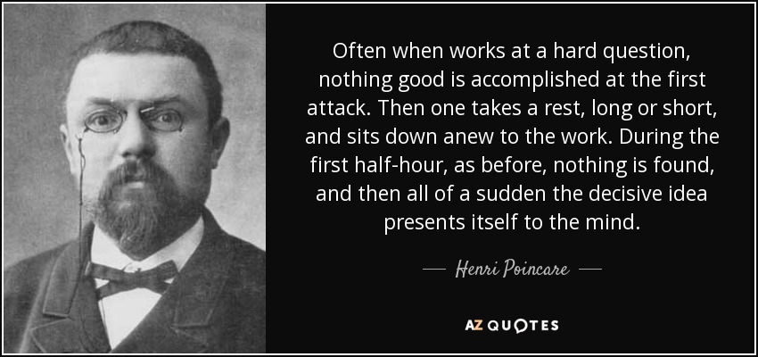 Often when works at a hard question, nothing good is accomplished at the first attack. Then one takes a rest, long or short, and sits down anew to the work. During the first half-hour, as before, nothing is found, and then all of a sudden the decisive idea presents itself to the mind. - Henri Poincare