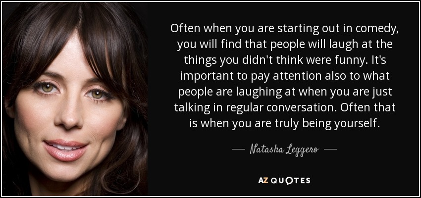 Often when you are starting out in comedy, you will find that people will laugh at the things you didn't think were funny. It's important to pay attention also to what people are laughing at when you are just talking in regular conversation. Often that is when you are truly being yourself. - Natasha Leggero