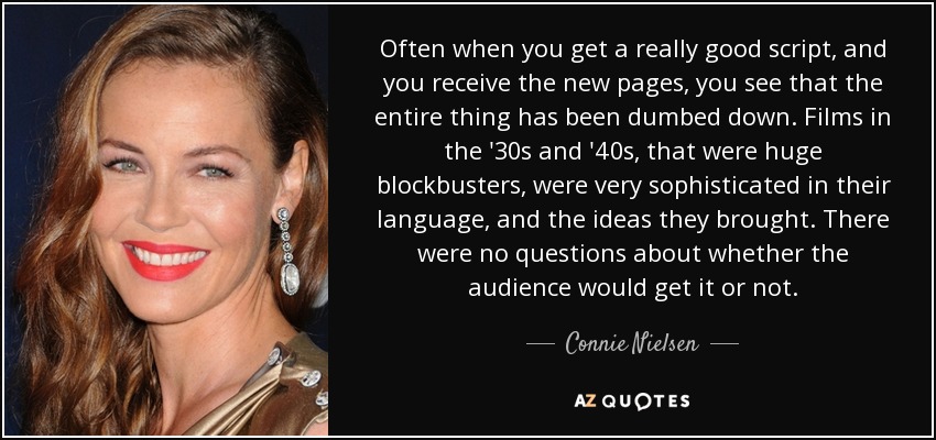 Often when you get a really good script, and you receive the new pages, you see that the entire thing has been dumbed down. Films in the '30s and '40s, that were huge blockbusters, were very sophisticated in their language, and the ideas they brought. There were no questions about whether the audience would get it or not. - Connie Nielsen