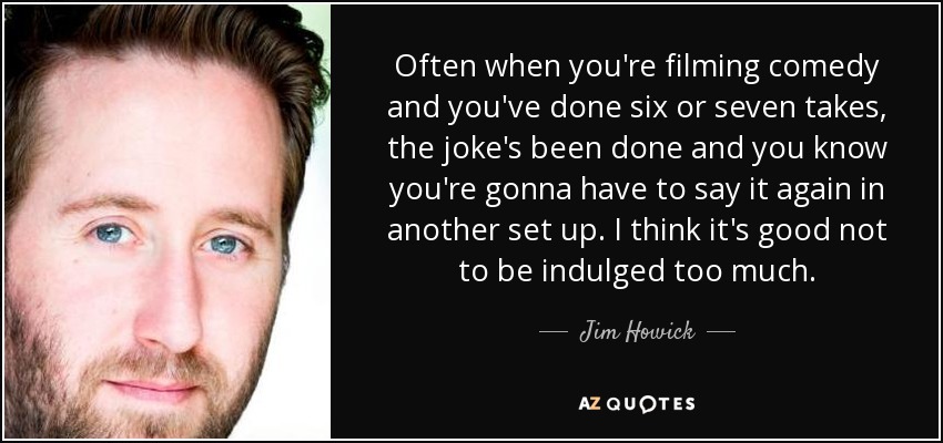Often when you're filming comedy and you've done six or seven takes, the joke's been done and you know you're gonna have to say it again in another set up. I think it's good not to be indulged too much. - Jim Howick
