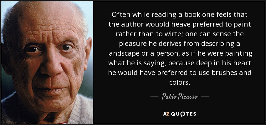 Often while reading a book one feels that the author wouold heave preferred to paint rather than to wirte; one can sense the pleasure he derives from describing a landscape or a person, as if he were painting what he is saying, because deep in his heart he would have preferred to use brushes and colors. - Pablo Picasso