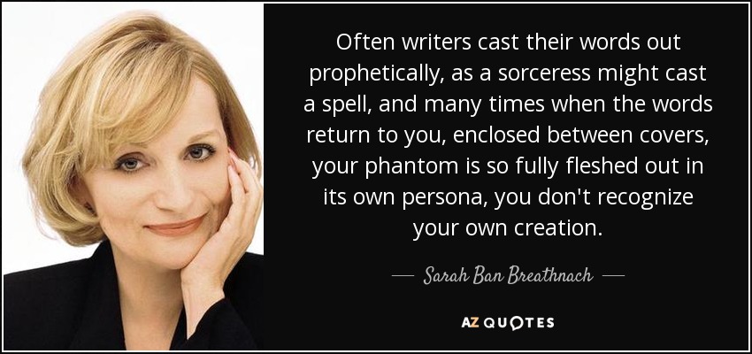 Often writers cast their words out prophetically, as a sorceress might cast a spell, and many times when the words return to you, enclosed between covers, your phantom is so fully fleshed out in its own persona, you don't recognize your own creation. - Sarah Ban Breathnach