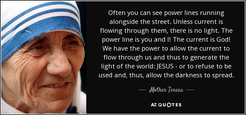 Often you can see power lines running alongside the street. Unless current is flowing through them, there is no light. The power line is you and I! The current is God! We have the power to allow the current to flow through us and thus to generate the light of the world: JESUS - or to refuse to be used and, thus, allow the darkness to spread. - Mother Teresa