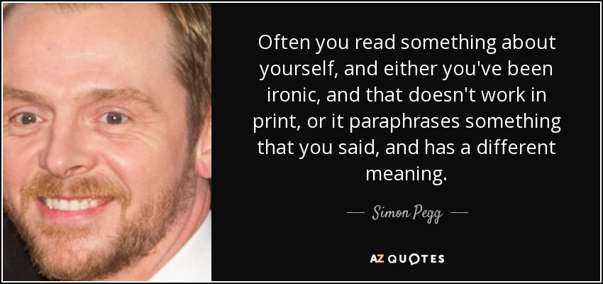 Often you read something about yourself, and either you've been ironic, and that doesn't work in print, or it paraphrases something that you said, and has a different meaning. - Simon Pegg