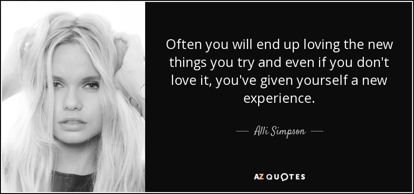 Often you will end up loving the new things you try and even if you don't love it, you've given yourself a new experience. - Alli Simpson