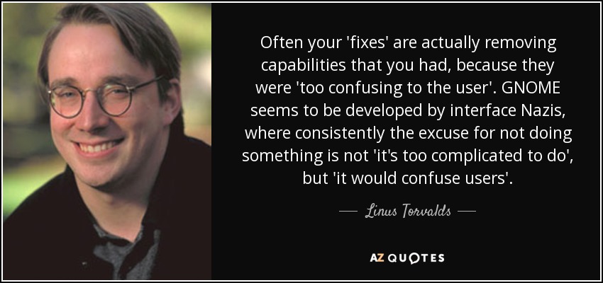 Often your 'fixes' are actually removing capabilities that you had, because they were 'too confusing to the user'. GNOME seems to be developed by interface Nazis, where consistently the excuse for not doing something is not 'it's too complicated to do', but 'it would confuse users'. - Linus Torvalds