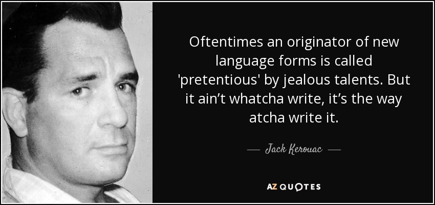 Oftentimes an originator of new language forms is called 'pretentious' by jealous talents. But it ain’t whatcha write, it’s the way atcha write it. - Jack Kerouac