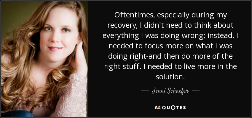 Oftentimes, especially during my recovery, I didn't need to think about everything I was doing wrong; instead, I needed to focus more on what I was doing right-and then do more of the right stuff. I needed to live more in the solution. - Jenni Schaefer