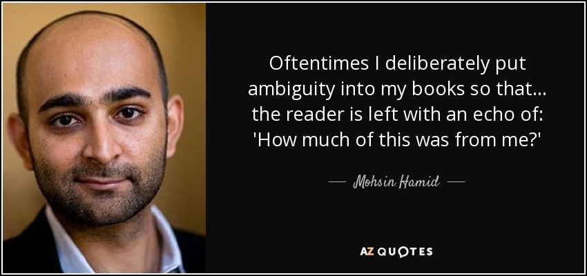 Oftentimes I deliberately put ambiguity into my books so that... the reader is left with an echo of: 'How much of this was from me?' - Mohsin Hamid