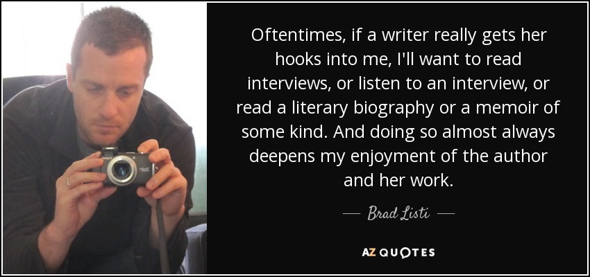 Oftentimes, if a writer really gets her hooks into me, I'll want to read interviews, or listen to an interview, or read a literary biography or a memoir of some kind. And doing so almost always deepens my enjoyment of the author and her work. - Brad Listi