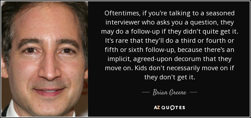 Oftentimes, if you're talking to a seasoned interviewer who asks you a question, they may do a follow-up if they didn't quite get it. It's rare that they'll do a third or fourth or fifth or sixth follow-up, because there's an implicit, agreed-upon decorum that they move on. Kids don't necessarily move on if they don't get it. - Brian Greene