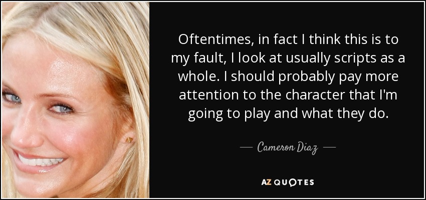 Oftentimes, in fact I think this is to my fault, I look at usually scripts as a whole. I should probably pay more attention to the character that I'm going to play and what they do. - Cameron Diaz
