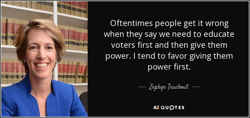 Oftentimes people get it wrong when they say we need to educate voters first and then give them power. I tend to favor giving them power first. - Zephyr Teachout