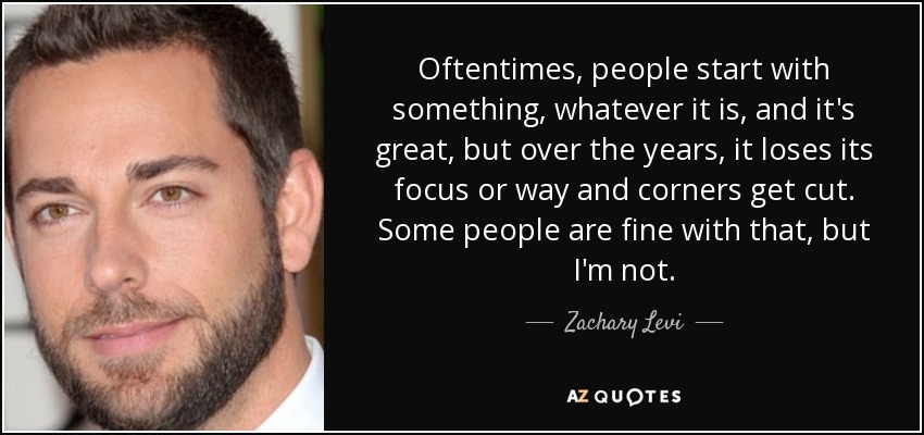 Oftentimes, people start with something, whatever it is, and it's great, but over the years, it loses its focus or way and corners get cut. Some people are fine with that, but I'm not. - Zachary Levi