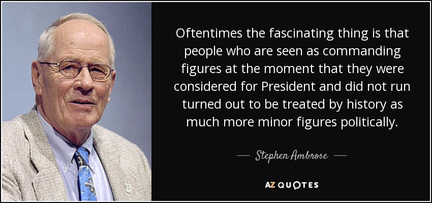 Oftentimes the fascinating thing is that people who are seen as commanding figures at the moment that they were considered for President and did not run turned out to be treated by history as much more minor figures politically. - Stephen Ambrose