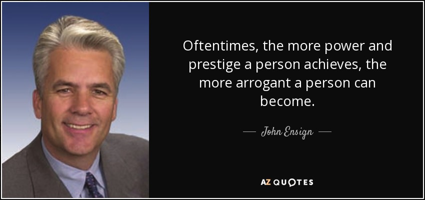 Oftentimes, the more power and prestige a person achieves, the more arrogant a person can become. - John Ensign