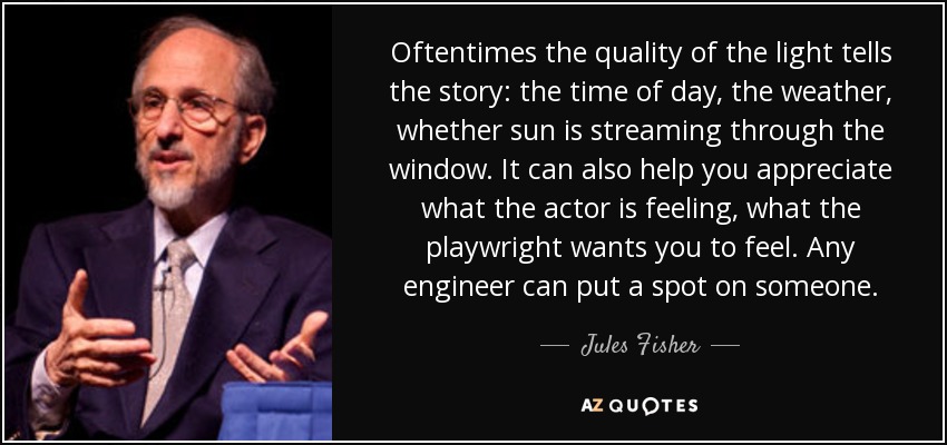 Oftentimes the quality of the light tells the story: the time of day, the weather, whether sun is streaming through the window. It can also help you appreciate what the actor is feeling, what the playwright wants you to feel. Any engineer can put a spot on someone. - Jules Fisher