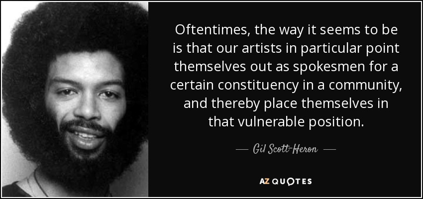 Oftentimes, the way it seems to be is that our artists in particular point themselves out as spokesmen for a certain constituency in a community, and thereby place themselves in that vulnerable position. - Gil Scott-Heron