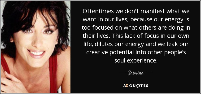 Oftentimes we don't manifest what we want in our lives, because our energy is too focused on what others are doing in their lives. This lack of focus in our own life, dilutes our energy and we leak our creative potential into other people's soul experience. - Sabrina