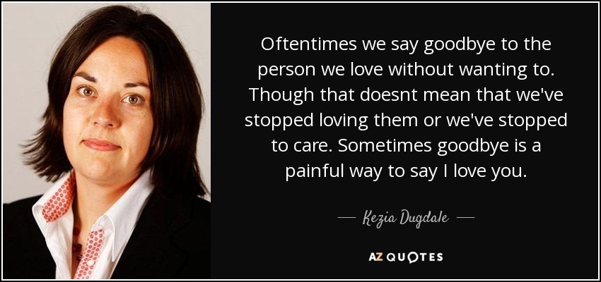 Oftentimes we say goodbye to the person we love without wanting to. Though that doesnt mean that we've stopped loving them or we've stopped to care. Sometimes goodbye is a painful way to say I love you. - Kezia Dugdale