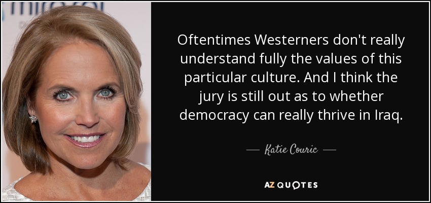 Oftentimes Westerners don't really understand fully the values of this particular culture. And I think the jury is still out as to whether democracy can really thrive in Iraq. - Katie Couric