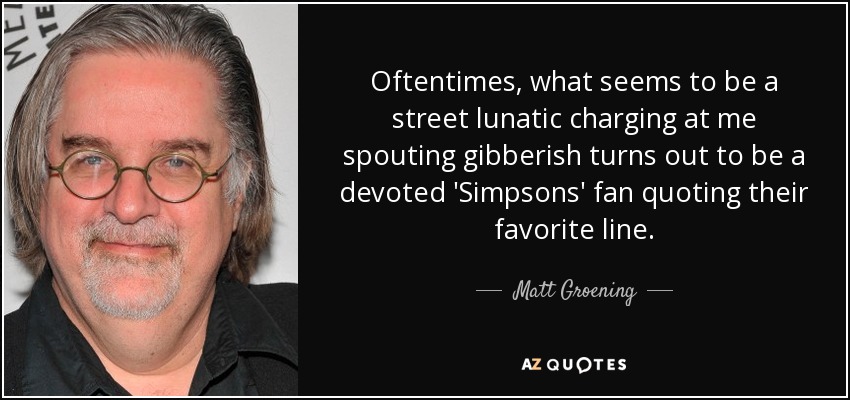 Oftentimes, what seems to be a street lunatic charging at me spouting gibberish turns out to be a devoted 'Simpsons' fan quoting their favorite line. - Matt Groening